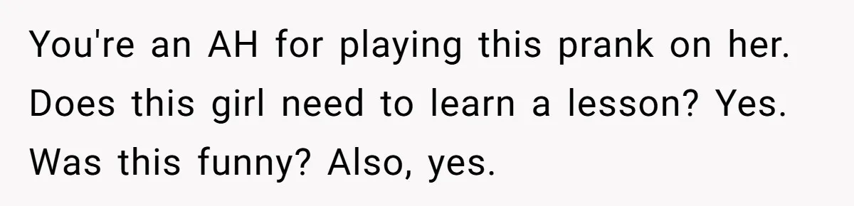 You're an AH for playing this prank on her. Does this girl need to learn a lesson? Yes. Was this funny? Also, yes.