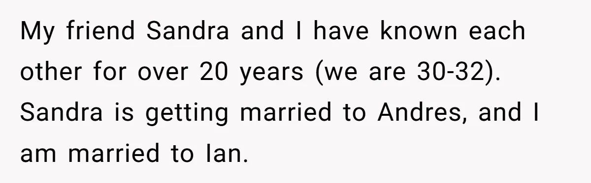 My friend Sandra and I have known each other for over 20 years (we are 30-32). Sandra is getting married to Andres, and I am married to Ian.