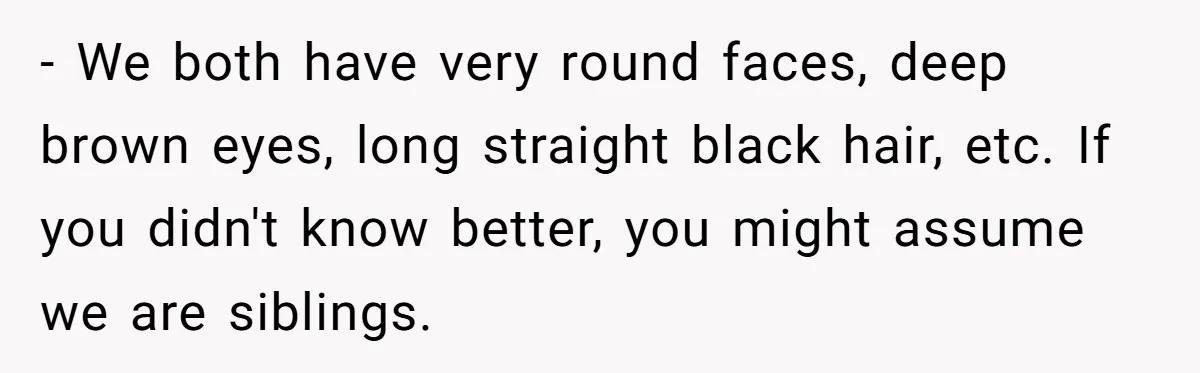 - We both have very round faces, deep brown eyes, long straight black hair, etc. If you didn't know better, you might assume we are siblings.