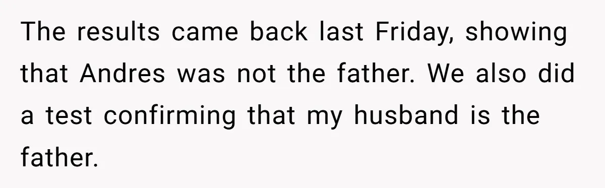 The results came back last Friday, showing that Andres was not the father. We also did a test confirming that my husband is the father.