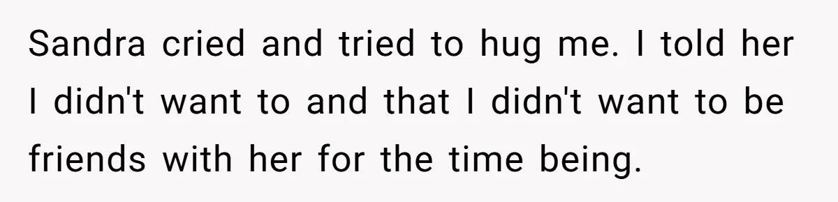 Sandra cried and tried to hug me. I told her I didn't want to and that I didn't want to be friends with her for the time being.