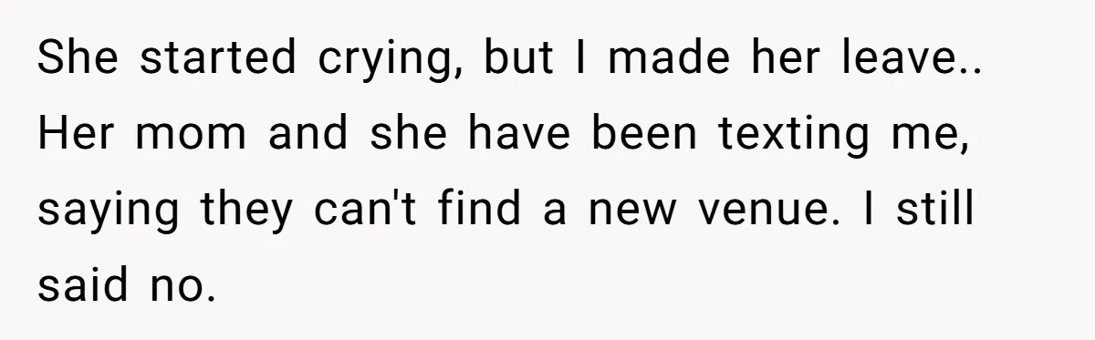 She started crying, but I made her leave.. Her mom and she have been texting me, saying they can't find a new venue. I still said no.
