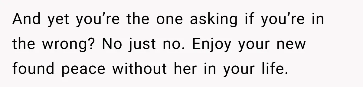 And yet you’re the one asking if you’re in the wrong? No just no. Enjoy your new found peace without her in your life.
