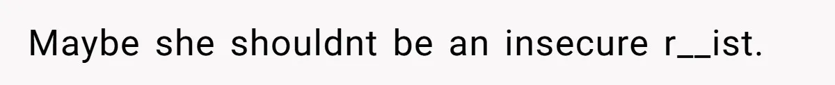 Maybe she shouldnt be an insecure r__ist.