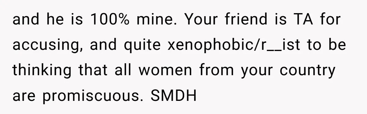 and he is 100% mine. Your friend is TA for accusing, and quite xenophobic/r__ist to be thinking that all women from your country are promiscuous. SMDH