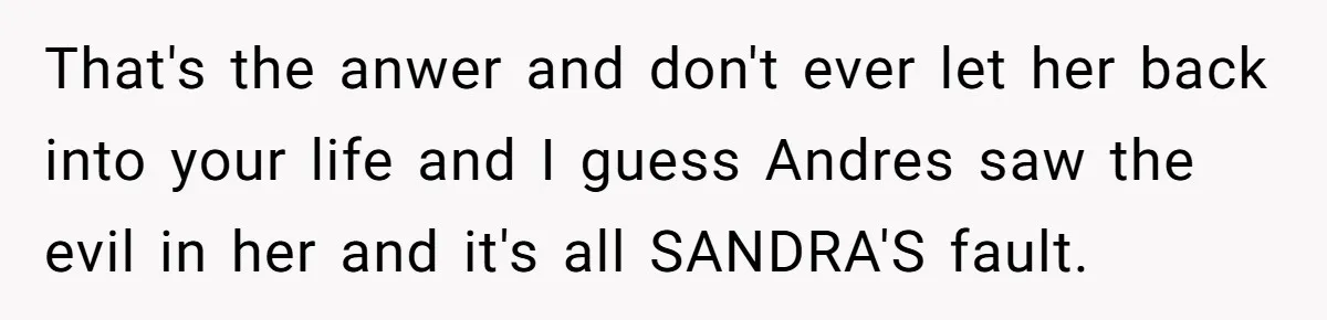 That's the anwer and don't ever let her back into your life and I guess Andres saw the evil in her and it's all SANDRA'S fault.