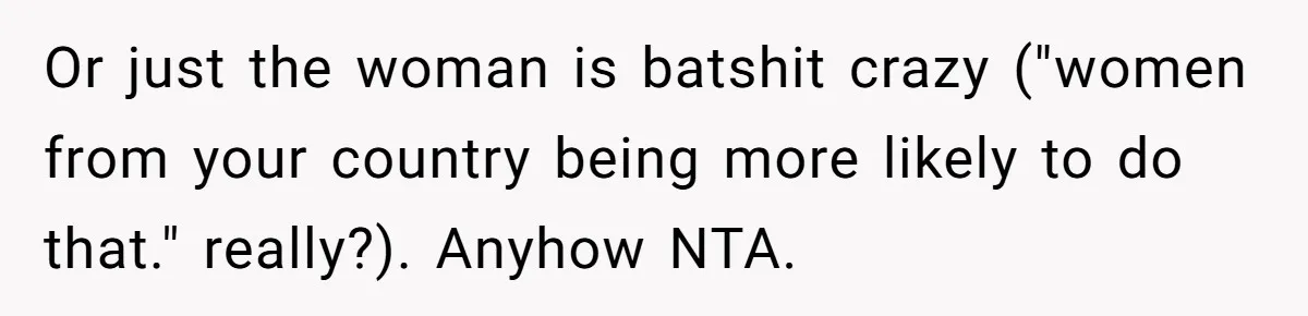Or just the woman is batshit crazy ("women from your country being more likely to do that." really?). Anyhow NTA.