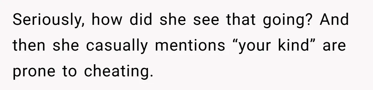 Seriously, how did she see that going? And then she casually mentions “your kind” are prone to cheating.