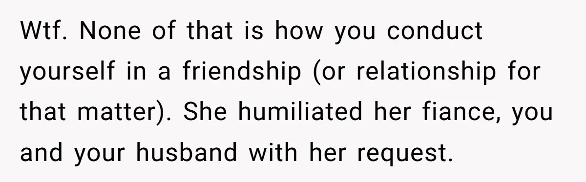 Wtf. None of that is how you conduct yourself in a friendship (or relationship for that matter). She humiliated her fiance, you and your husband with her request.