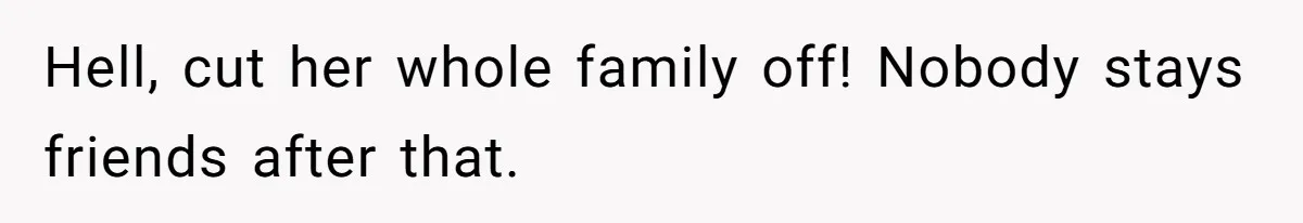 Hell, cut her whole family off! Nobody stays friends after that.