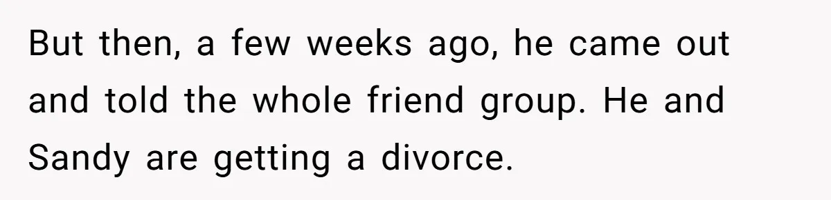 But then, a few weeks ago, he came out and told the whole friend group. He and Sandy are getting a divorce.