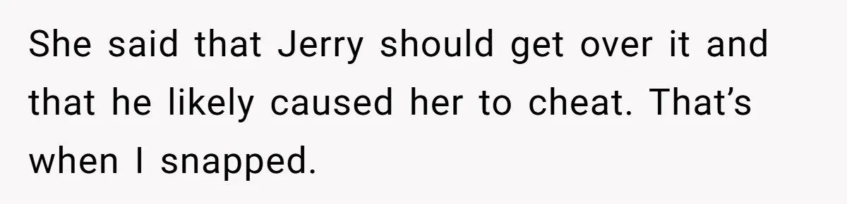 She said that Jerry should get over it and that he likely caused her to cheat. That’s when I snapped.