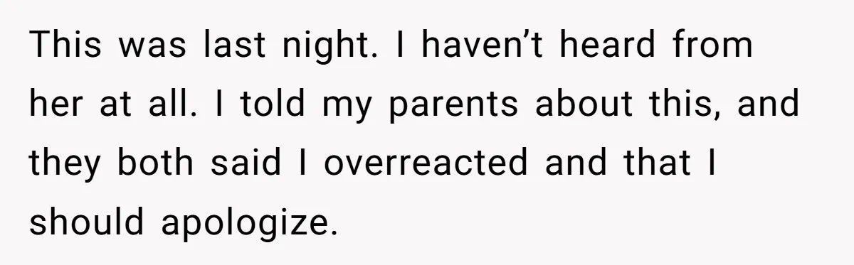 This was last night. I haven’t heard from her at all. I told my parents about this, and they both said I overreacted and that I should apologize.
