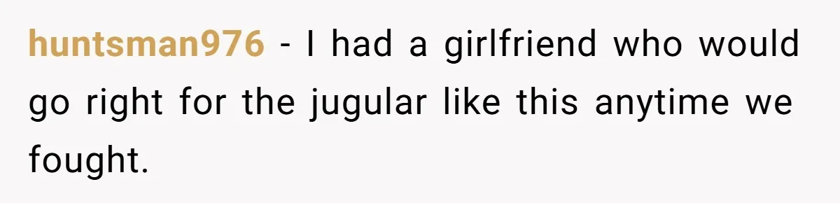 huntsman976 − I had a girlfriend who would go right for the jugular like this anytime we fought.
