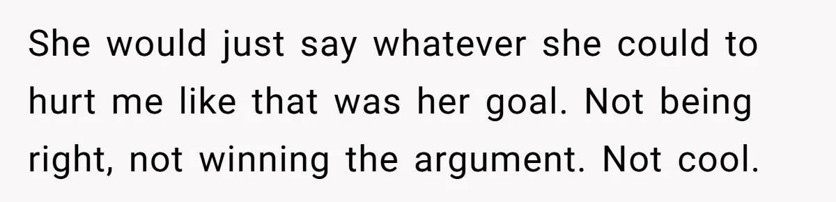 She would just say whatever she could to hurt me like that was her goal. Not being right, not winning the argument. Not cool.