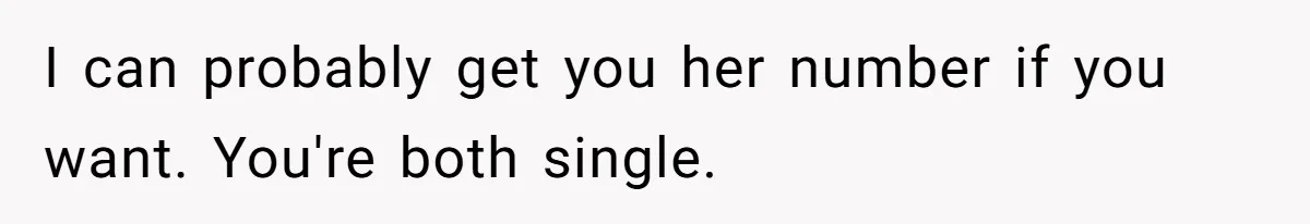 I can probably get you her number if you want. You're both single.