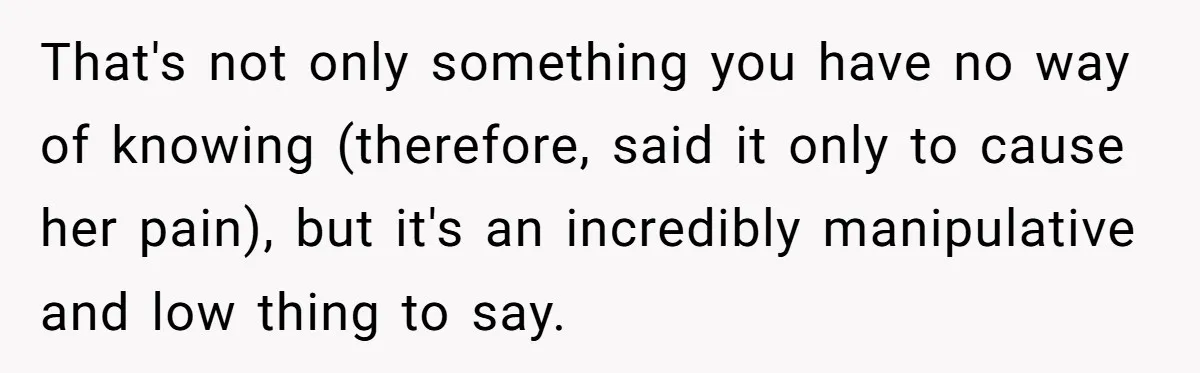 That's not only something you have no way of knowing (therefore, said it only to cause her pain), but it's an incredibly manipulative and low thing to say.