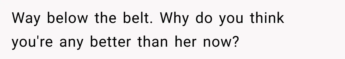Way below the belt. Why do you think you're any better than her now?