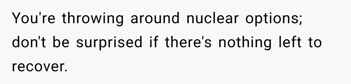 You're throwing around nuclear options; don't be surprised if there's nothing left to recover.