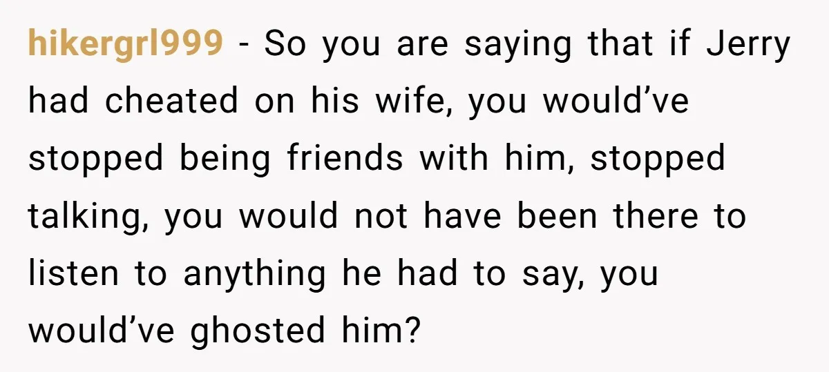 hikergrl999 − So you are saying that if Jerry had cheated on his wife, you would’ve stopped being friends with him, stopped talking, you would not have been there to...