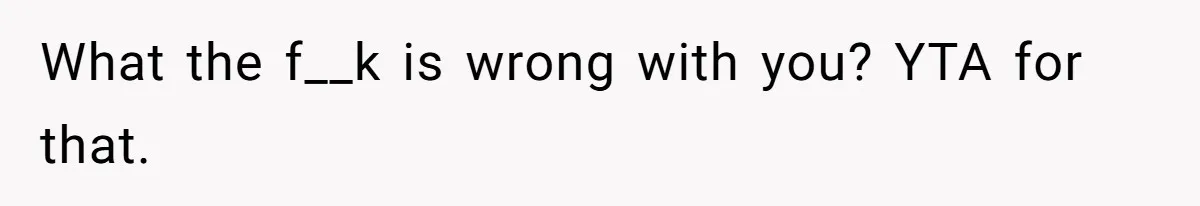 What the f__k is wrong with you? YTA for that.