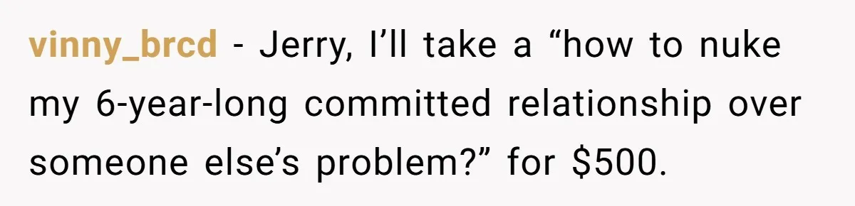 vinny_brcd − Jerry, I’ll take a “how to nuke my 6-year-long committed relationship over someone else’s problem?” for $500.
