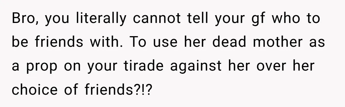 Bro, you literally cannot tell your gf who to be friends with. To use her dead mother as a prop on your tirade against her over her choice of friends?!?