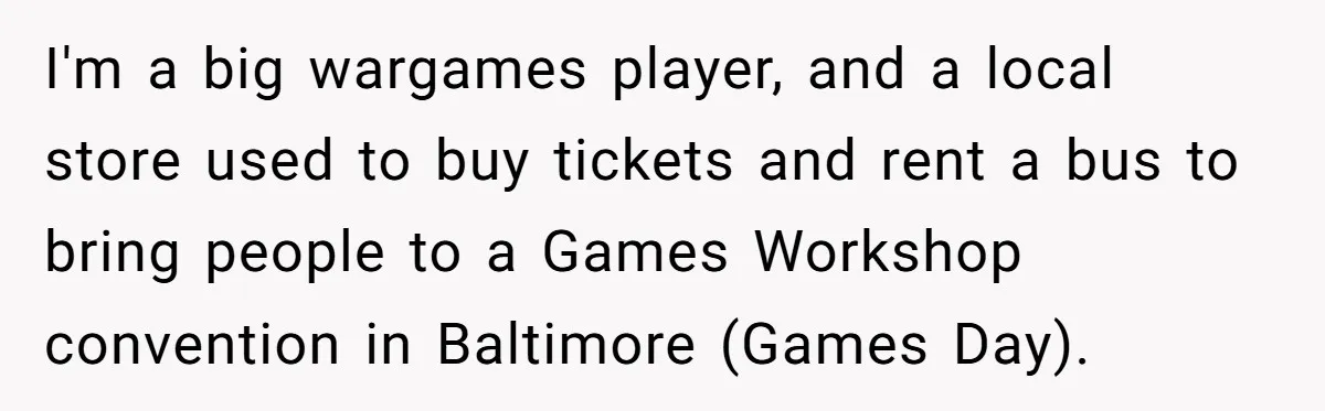 I'm a big wargames player, and a local store used to buy tickets and rent a bus to bring people to a Games Workshop convention in Baltimore (Games Day).