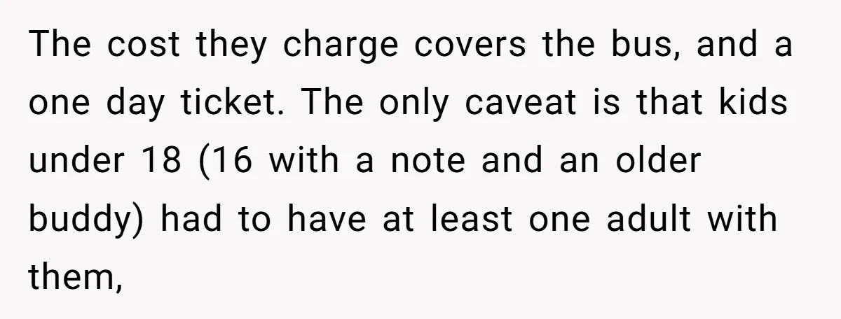 The cost they charge covers the bus, and a one day ticket. The only caveat is that kids under 18 (16 with a note and an older buddy) had to...
