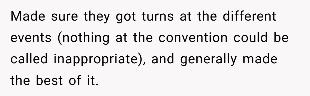 Made sure they got turns at the different events (nothing at the convention could be called inappropriate), and generally made the best of it.