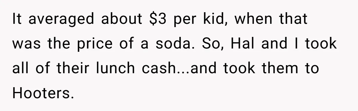 It averaged about $3 per kid, when that was the price of a soda. So, Hal and I took all of their lunch cash...and took them to Hooters.