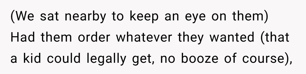 (We sat nearby to keep an eye on them) Had them order whatever they wanted (that a kid could legally get, no booze of course),