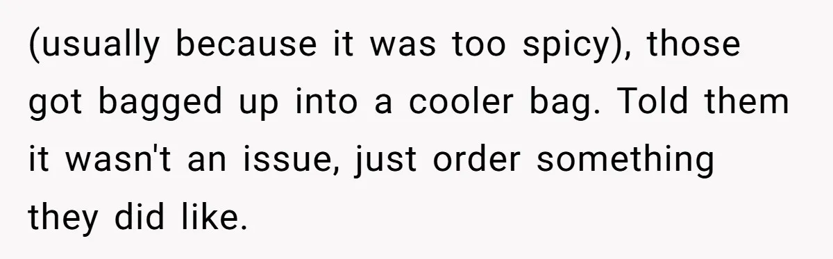 (usually because it was too spicy), those got bagged up into a cooler bag. Told them it wasn't an issue, just order something they did like.