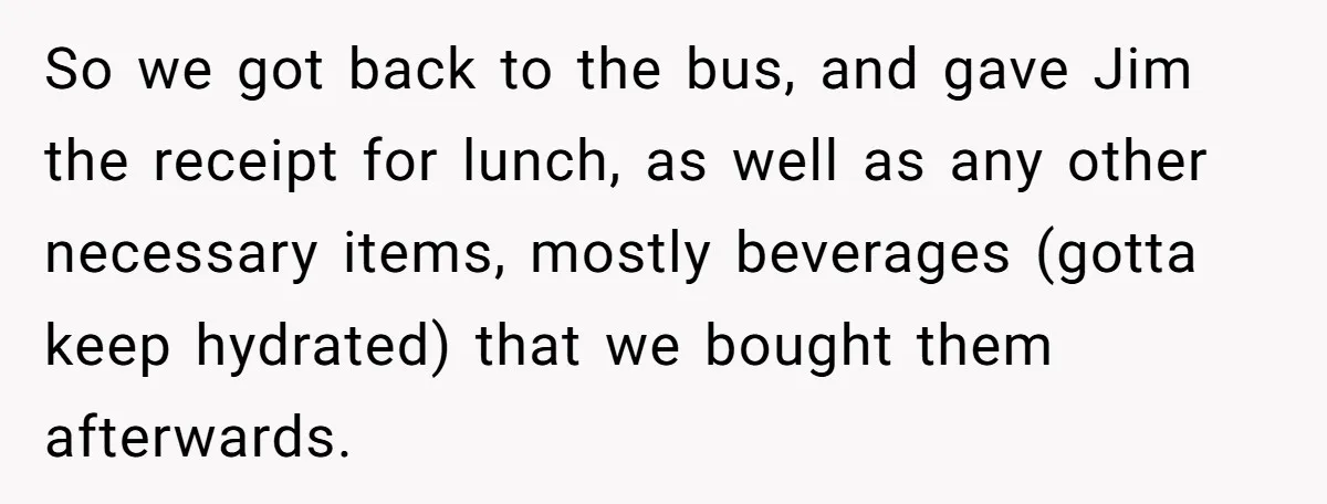 So we got back to the bus, and gave Jim the receipt for lunch, as well as any other necessary items, mostly beverages (gotta keep hydrated) that we bought them...