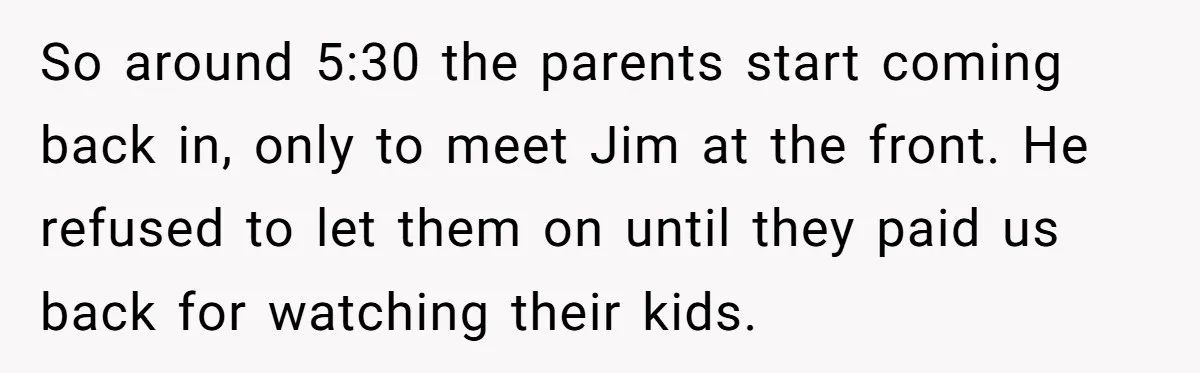 So around 5:30 the parents start coming back in, only to meet Jim at the front. He refused to let them on until they paid us back for watching their...