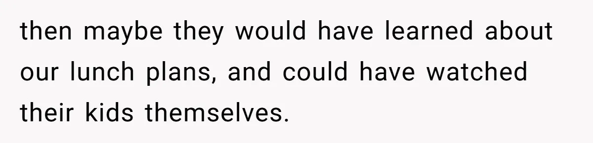 then maybe they would have learned about our lunch plans, and could have watched their kids themselves.