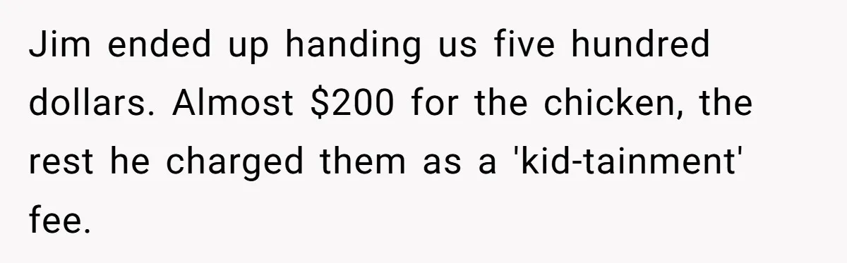 Jim ended up handing us five hundred dollars. Almost $200 for the chicken, the rest he charged them as a 'kid-tainment' fee.