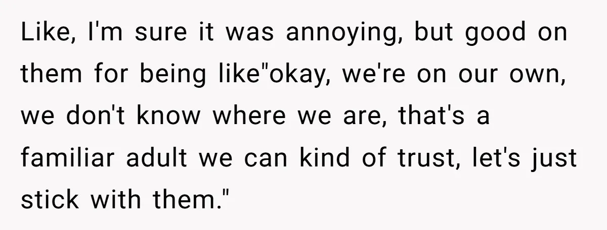Like, I'm sure it was annoying, but good on them for being like"okay, we're on our own, we don't know where we are, that's a familiar adult we can kind...