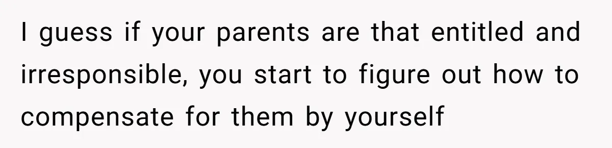 I guess if your parents are that entitled and irresponsible, you start to figure out how to compensate for them by yourself