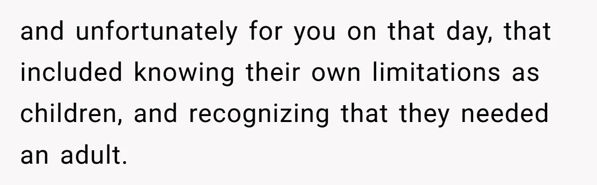 and unfortunately for you on that day, that included knowing their own limitations as children, and recognizing that they needed an adult.