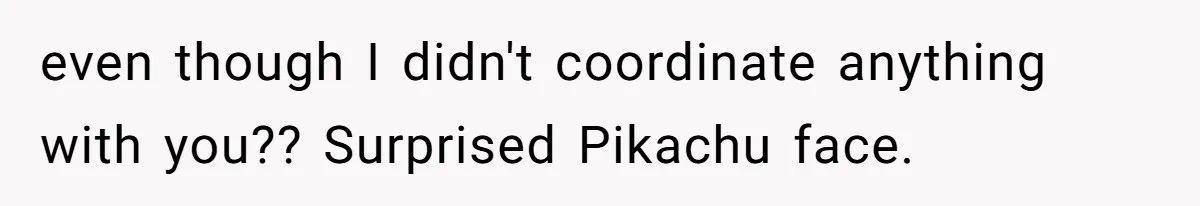 even though I didn't coordinate anything with you?? Surprised Pikachu face.