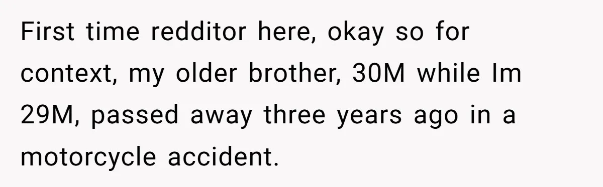 First time redditor here, okay so for context, my older brother, 30M while Im 29M, passed away three years ago in a motorcycle accident.