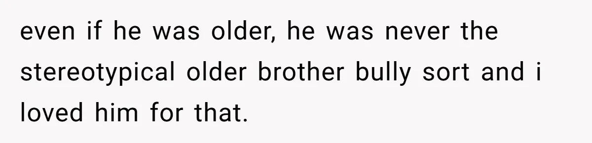 even if he was older, he was never the stereotypical older brother bully sort and i loved him for that.