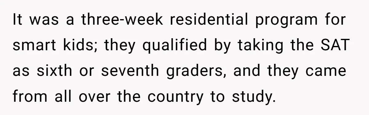 It was a three-week residential program for smart kids; they qualified by taking the SAT as sixth or seventh graders, and they came from all over the country to study.