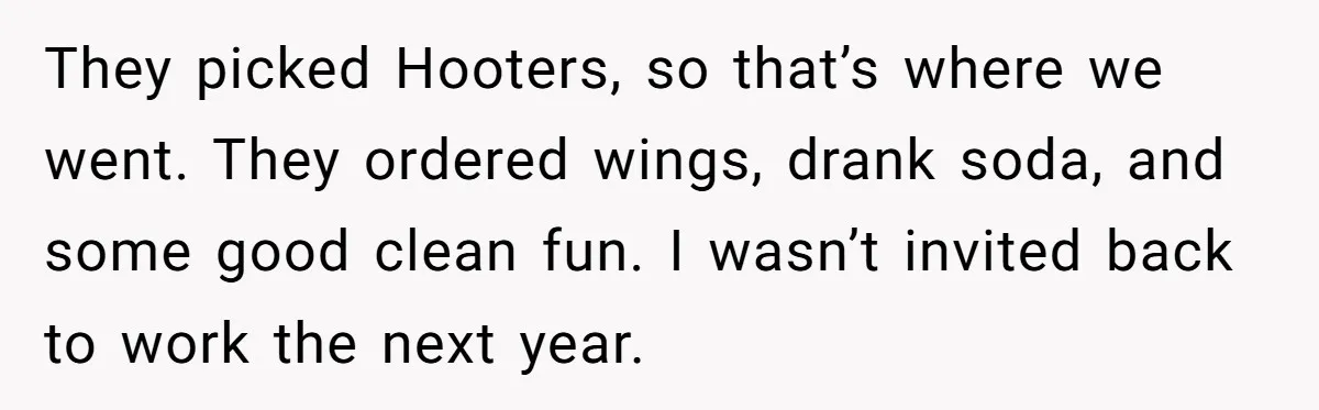 They picked Hooters, so that’s where we went. They ordered wings, drank soda, and some good clean fun. I wasn’t invited back to work the next year.