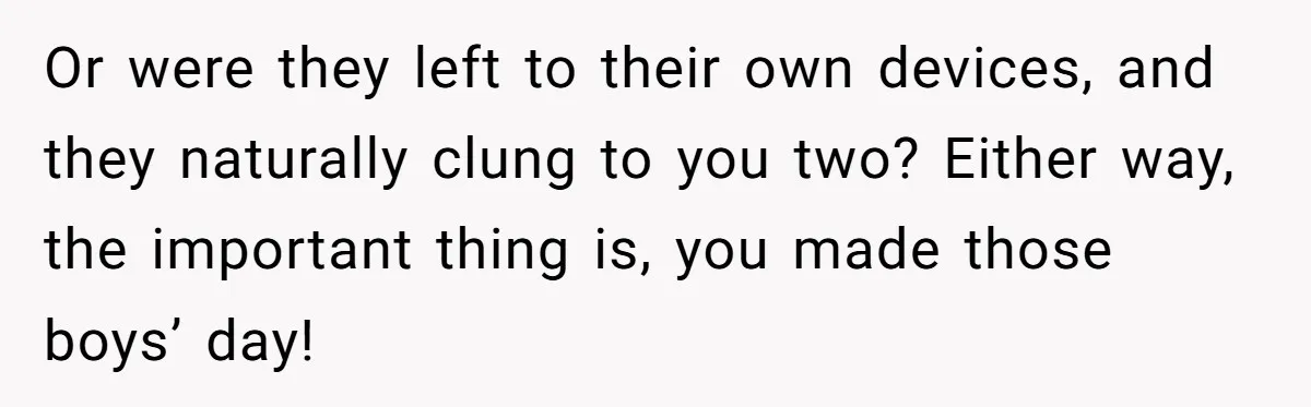 Or were they left to their own devices, and they naturally clung to you two? Either way, the important thing is, you made those boys’ day!