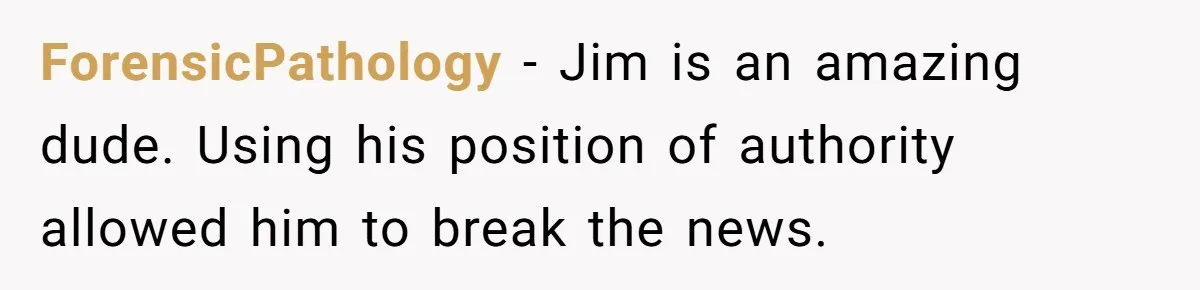 ForensicPathology − Jim is an amazing dude. Using his position of authority allowed him to break the news.