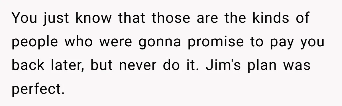 You just know that those are the kinds of people who were gonna promise to pay you back later, but never do it. Jim's plan was perfect.