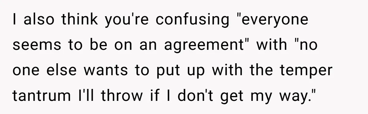 I also think you're confusing "everyone seems to be on an agreement" with "no one else wants to put up with the temper tantrum I'll throw if I don't get...