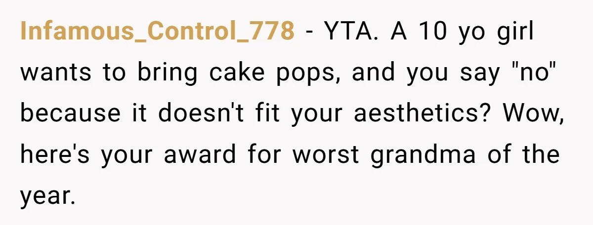 Infamous_Control_778 − YTA. A 10 yo girl wants to bring cake pops, and you say "no" because it doesn't fit your aesthetics? Wow, here's your award for worst grandma of...